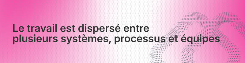 Le travail est dispersé entre plusieurs systèmes, processus et équipes